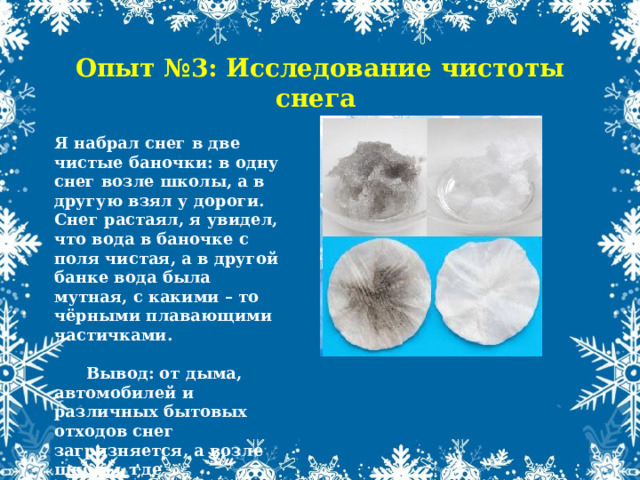 Опыт №3: Исследование чистоты снега Я набрал снег в две чистые баночки: в одну снег возле школы, а в другую взял у дороги. Снег растаял, я увидел, что вода в баночке с поля чистая, а в другой банке вода была мутная, с какими – то чёрными плавающими частичками.   Вывод: от дыма, автомобилей и различных бытовых отходов снег загрязняется, а возле школы, где автомобилей снег остаётся чистым. 