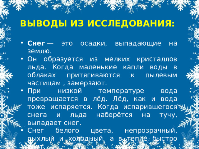  ВЫВОДЫ ИЗ ИССЛЕДОВАНИЯ:  Снег  — это осадки, выпадающие на землю. Он образуется из мелких кристаллов льда. Когда маленькие капли воды в облаках притягиваются к пылевым частицам , замерзают. При низкой температуре вода превращается в лёд. Лёд, как и вода тоже испаряется. Когда испарившегося снега и льда наберётся на тучу, выпадает снег. Снег белого цвета, непрозрачный, рыхлый и холодный, а в тепле быстро тает. 