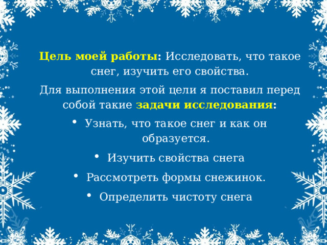 Цель моей работы :  Исследовать, что такое снег, изучить его свойства. Для выполнения этой цели я поставил перед собой такие  задачи исследования : Узнать, что такое снег и как он образуется. Изучить свойства снега Рассмотреть формы снежинок. Определить чистоту снега 