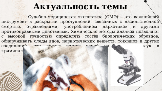 Актуальность темы   Судебно-медицинская экспертиза (СМЭ) – это важнейший инструмент в раскрытии преступлений, связанных с насильственной смертью, отравлениями, употреблением наркотиков и другими противоправными действиями. Химические методы анализа позволяют с высокой точностью определять состав биологических образцов, обнаруживать следы ядов, наркотических веществ, токсинов и других соединений, что делает химию одной из ключевых наук в криминалистике. 