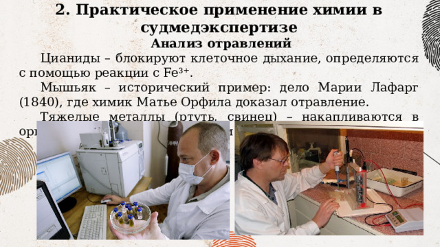 2. Практическое применение химии в судмедэкспертизе  Анализ отравлений Цианиды – блокируют клеточное дыхание, определяются с помощью реакции с Fe³⁺. Мышьяк – исторический пример: дело Марии Лафарг (1840), где химик Матье Орфила доказал отравление. Тяжелые металлы (ртуть, свинец) – накапливаются в организме, выявляются методом ААС. 