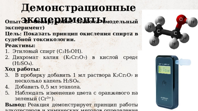 Демонстрационные эксперименты Опыт 2: Обнаружение этанола (модельный эксперимент) Цель: Показать принцип окисления спирта в судебной токсикологии. Реактивы: Этиловый спирт (C₂H₅OH). Дихромат калия (K₂Cr₂O₇) в кислой среде (H₂SO₄). Ход работы: В пробирку добавить 1 мл раствора K₂Cr₂O₇ и несколько капель H₂SO₄. Добавить 0,5 мл этанола. Наблюдать изменение цвета с оранжевого на зеленый (Cr³⁺). Вывод:  Реакция демонстрирует принцип работы алкотестеров и химических методов определения алкоголя. 