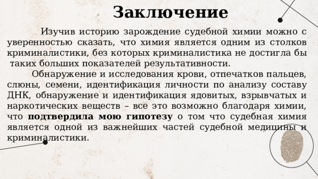 Заключение  Изучив историю зарождение судебной химии можно с уверенностью сказать, что химия является одним из столков криминалистики, без которых криминалистика не достигла бы таких больших показателей результативности.  Обнаружение и исследования крови, отпечатков пальцев, слюны, семени, идентификация личности по анализу составу ДНК, обнаружение и идентификация ядовитых, взрывчатых и наркотических веществ – все это возможно благодаря химии, что подтвердила мою гипотезу о том что судебная химия является одной из важнейших частей судебной медицины и криминалистики. 