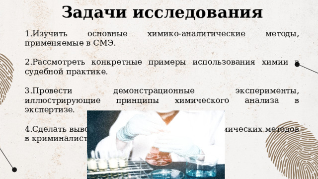 Задачи исследования 1.Изучить основные химико-аналитические методы, применяемые в СМЭ. 2.Рассмотреть конкретные примеры использования химии в судебной практике. 3.Провести демонстрационные эксперименты, иллюстрирующие принципы химического анализа в экспертизе. 4.Сделать выводы о перспективах развития химических методов в криминалистике. 