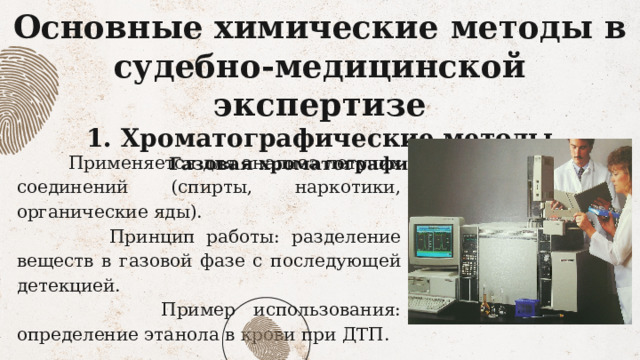 Основные химические методы в судебно-медицинской экспертизе  1. Хроматографические методы  Газовая хроматография (ГХ)      Применяется для анализа летучих соединений (спирты, наркотики, органические яды).  Принцип работы: разделение веществ в газовой фазе с последующей детекцией.  Пример использования: определение этанола в крови при ДТП. 