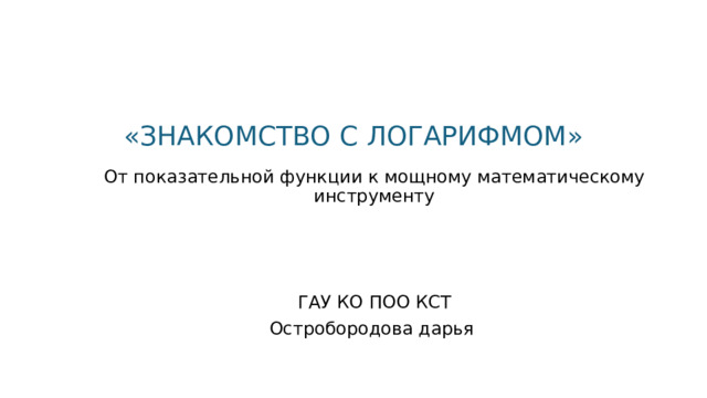 « ЗНАКОМСТВО С ЛОГАРИФМОМ » От показательной функции к мощному математическому инструменту ГАУ КО ПОО КСТ Остробородова дарья  