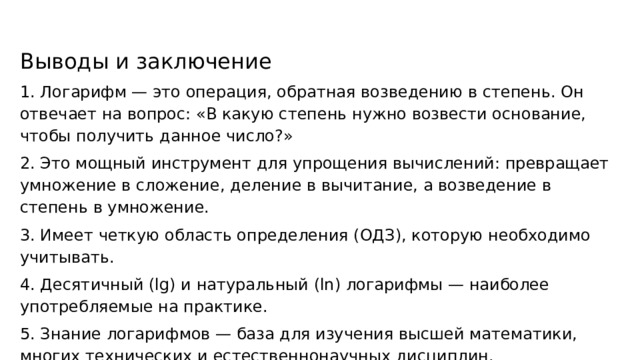Выводы и заключение 1. Логарифм — это операция, обратная возведению в степень. Он отвечает на вопрос: «В какую степень нужно возвести основание, чтобы получить данное число?» 2. Это мощный инструмент для упрощения вычислений: превращает умножение в сложение, деление в вычитание, а возведение в степень в умножение. 3. Имеет четкую область определения (ОДЗ), которую необходимо учитывать. 4. Десятичный (lg) и натуральный (ln) логарифмы — наиболее употребляемые на практике. 5. Знание логарифмов — база для изучения высшей математики, многих технических и естественнонаучных дисциплин. 