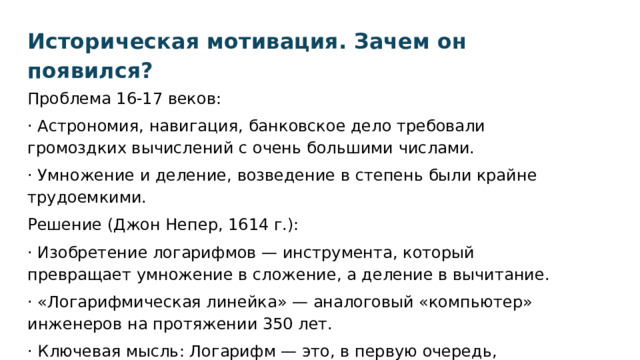 Историческая мотивация. Зачем он появился? Проблема 16-17 веков: · Астрономия, навигация, банковское дело требовали громоздких вычислений с очень большими числами. · Умножение и деление, возведение в степень были крайне трудоемкими. Решение (Джон Непер, 1614 г.): · Изобретение логарифмов — инструмента, который превращает умножение в сложение, а деление в вычитание. · «Логарифмическая линейка» — аналоговый «компьютер» инженеров на протяжении 350 лет. · Ключевая мысль: Логарифм — это, в первую очередь, упроститель вычислений. 