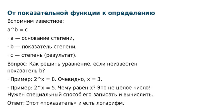 От показательной функции к определению Вспомним известное: a^b = c · a — основание степени, · b — показатель степени, · c — степень (результат). Вопрос: Как решить уравнение, если неизвестен показатель b? · Пример: 2^x = 8. Очевидно, x = 3. · Пример: 2^x = 5. Чему равен x? Это не целое число! Нужен специальный способ его записать и вычислить. Ответ: Этот «показатель» и есть логарифм. 