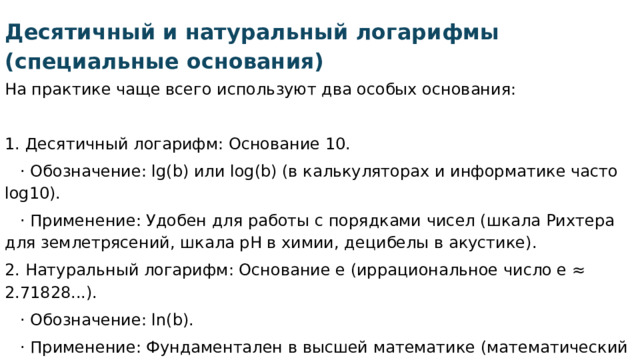 Десятичный и натуральный логарифмы (специальные основания) На практике чаще всего используют два особых основания:   1. Десятичный логарифм: Основание 10.  · Обозначение: lg(b) или log(b) (в калькуляторах и информатике часто log10).  · Применение: Удобен для работы с порядками чисел (шкала Рихтера для землетрясений, шкала pH в химии, децибелы в акустике). 2. Натуральный логарифм: Основание e (иррациональное число e ≈ 2.71828...).  · Обозначение: ln(b).  · Применение: Фундаментален в высшей математике (математический анализ, дифференциальные уравнения), теории вероятностей, физике (процессы роста и распада ). 