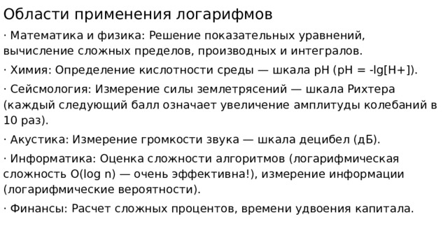 Области применения логарифмов · Математика и физика: Решение показательных уравнений, вычисление сложных пределов, производных и интегралов. · Химия: Определение кислотности среды — шкала pH (pH = -lg[H+]). · Сейсмология: Измерение силы землетрясений — шкала Рихтера (каждый следующий балл означает увеличение амплитуды колебаний в 10 раз). · Акустика: Измерение громкости звука — шкала децибел (дБ). · Информатика: Оценка сложности алгоритмов (логарифмическая сложность O(log n) — очень эффективна!), измерение информации (логарифмические вероятности). · Финансы: Расчет сложных процентов, времени удвоения капитала. 
