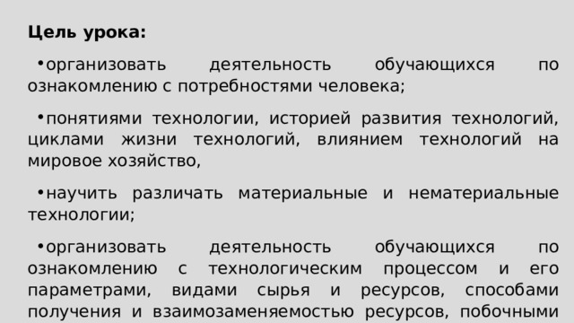 Цель урока: организовать деятельность обучающихся по ознакомлению с потребностями человека; понятиями технологии, историей развития технологий, циклами жизни технологий, влиянием технологий на мировое хозяйство, научить различать материальные и нематериальные технологии; организовать деятельность обучающихся по ознакомлению с технологическим процессом и его параметрами, видами сырья и ресурсов, способами получения и взаимозаменяемостью ресурсов, побочными эффектами реализации технологического процесса 