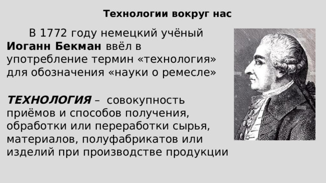 Технологии вокруг нас В 1772 году немецкий учёный Иоганн Бекман ввёл в употребление термин «технология» для обозначения «науки о ремесле» ТЕХНОЛОГИЯ – совокупность приёмов и способов получения, обработки или переработки сырья, материалов, полуфабрикатов или изделий при производстве продукции 