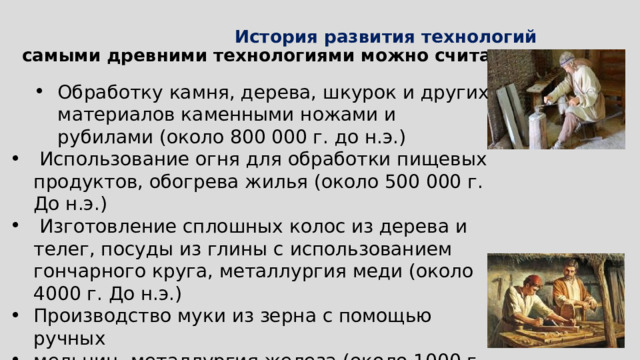  История развития технологий   самыми древними технологиями можно считать: Обработку камня, дерева, шкурок и других материалов каменными ножами и рубилами (около 800 000 г. до н.э.) Обработку камня, дерева, шкурок и других материалов каменными ножами и рубилами (около 800 000 г. до н.э.)  Использование огня для обработки пищевых продуктов, обогрева жилья (около 500 000 г. До н.э.)  Изготовление сплошных колос из дерева и телег, посуды из глины с использованием гончарного круга, металлургия меди (около 4000 г. До н.э.) Производство муки из зерна с помощью ручных мельниц, металлургия железа (около 1000 г. До н.э.)  Производство бумаги (105-300 гг.) 