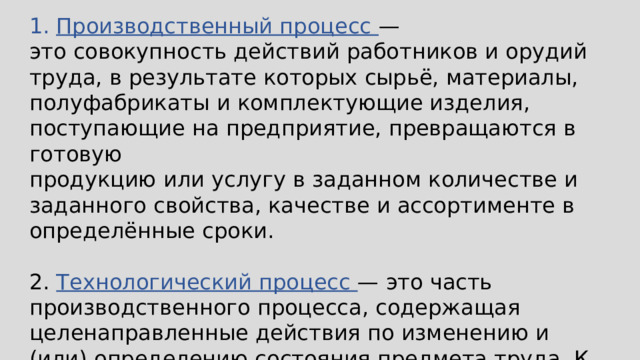Производственный процесс — это совокупность действий работников и орудий труда, в результате которых сырьё, материалы, полуфабрикаты и комплектующие изделия, поступающие на предприятие, превращаются в готовую продукцию или услугу в заданном количестве и заданного свойства, качестве и ассортименте в определённые сроки. 2. Технологический процесс — это часть производственного процесса, содержащая целенаправленные действия по изменению и (или) определению состояния предмета труда. К предметам труда относят заготовки и изделия. 