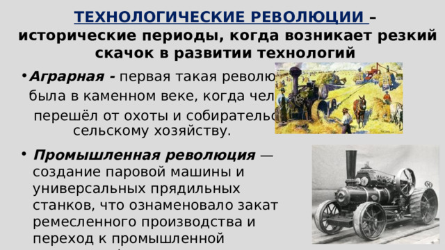 ТЕХНОЛОГИЧЕСКИЕ РЕВОЛЮЦИИ –  исторические периоды, когда возникает резкий скачок в развитии технологий Аграрная - первая такая революция  была в каменном веке, когда человек  перешёл от охоты и собирательства к сельскому хозяйству. Промышленная революция — создание паровой машины и универсальных прядильных станков, что ознаменовало закат ремесленного производства и переход к промышленной экономике (машинному производству).  Конец XVIII — начало XIX века   