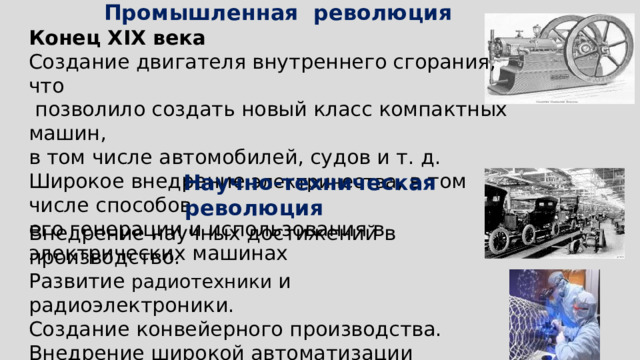 Промышленная революция Конец XIX века Создание двигателя внутреннего сгорания, что  позволило создать новый класс компактных машин, в том числе автомобилей, судов и т. д. Широкое внедрение электричества , в том числе способов его генерации и использования в электрических машинах   Научно-техническая революция Внедрение научных достижений в производство. Развитие радиотехники и радиоэлектроники. Создание конвейерного производства. Внедрение широкой автоматизации производства, создание вычислительной техники. Выход в космос. Исследования в области био - и нанотехнологий   