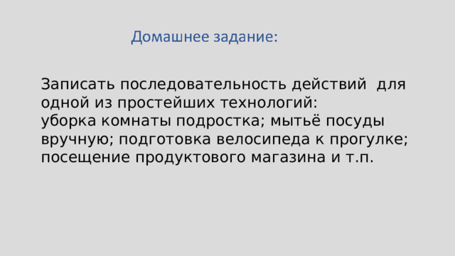 Записать последовательность действий для одной из простейших технологий: уборка комнаты подростка; мытьё посуды вручную; подготовка велосипеда к прогулке; посещение продуктового магазина и т.п. 