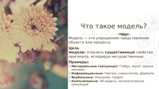 Что такое модель? Модель — это упрощенное представление объекта или процесса Цель модели:  отразить  существенные  свойства оригинала, игнорируя несущественные. Примеры: Материальные (натурные):  Глобус, макет здания, манекен. Информационные:  Чертеж, схема метро, формула. Вербальные:  Описание, теория. Компьютерные:  3D-модель, математическая симуляция. Материальные (натурные):  Глобус, макет здания, манекен. Информационные:  Чертеж, схема метро, формула. Вербальные:  Описание, теория. Компьютерные:  3D-модель, математическая симуляция. 1 