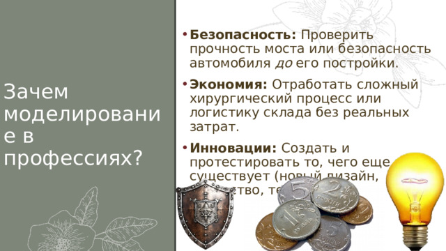 Безопасность:  Проверить прочность моста или безопасность автомобиля  до  его постройки. Экономия:  Отработать сложный хирургический процесс или логистику склада без реальных затрат. Инновации:  Создать и протестировать то, чего еще не существует (новый дизайн, лекарство, технологию). Зачем моделирование в профессиях? 