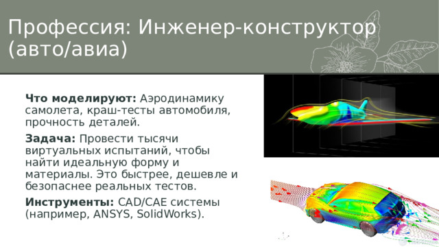 Профессия: Инженер-конструктор (авто/авиа) Что моделируют:  Аэродинамику самолета, краш-тесты автомобиля, прочность деталей. Задача:  Провести тысячи виртуальных испытаний, чтобы найти идеальную форму и материалы. Это быстрее, дешевле и безопаснее реальных тестов. Инструменты:  CAD/CAE системы (например, ANSYS, SolidWorks). 