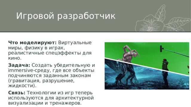 Игровой разработчик Что моделируют:  Виртуальные миры, физику в играх, реалистичные спецэффекты для кино. Задача:  Создать убедительную и immersive-среду, где все объекты подчиняются заданным законам (гравитация, разрушение, жидкости). Связь:  Технологии из игр теперь используются для архитектурной визуализации и тренажеров. 