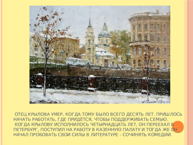  Отец Крылова умер, когда тому было всего десять лет. Пришлось начать работать, где придётся, чтобы поддерживать семью.  Когда Крылову исполнилось четырнадцать лет, он переехал в Петербург, поступил на работу в Казенную палату и тогда же он начал пробовать свои силы в литературе - сочинять комедии. 