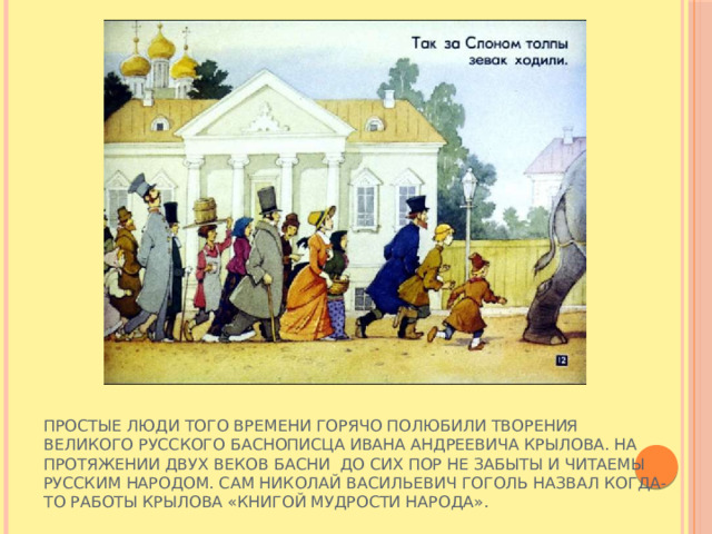 Простые люди того времени горячо полюбили творения великого русского баснописца Ивана Андреевича Крылова. На протяжении двух веков басни до сих пор не забыты и читаемы русским народом. Сам Николай Васильевич Гоголь назвал когда-то работы Крылова «Книгой мудрости народа». 
