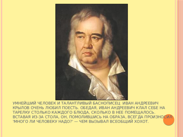 Умнейший человек и талантливый баснописец Иван Андреевич Крылов очень любил поесть. Обедая, Иван Андреевич клал себе на тарелку столько каждого блюда, сколько в нее помещалось. Вставая из-за стола, он, помолившись на образа, всегда произносил: 'Много ли человеку надо?' — чем вызывал всеобщий хохот.   