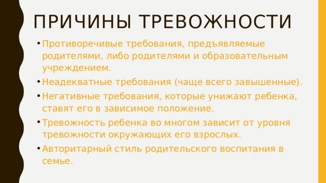 Причины тревожности Противоречивые требования, предъявляемые родителями, либо родителями и образовательным учреждением. Неадекватные требования (чаще всего завышенные). Негативные требования, которые унижают ребенка, ставят его в зависимое положение. Тревожность ребенка во многом зависит от уровня тревожности окружающих его взрослых. Авторитарный стиль родительского воспитания в семье.  