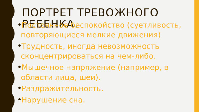Портрет тревожного ребенка. Постоянное беспокойство (суетливость, повторяющиеся мелкие движения) Трудность, иногда невозможность сконцентрироваться на чем-либо. Мышечное напряжение (например, в области лица, шеи). Раздражительность. Нарушение сна. 