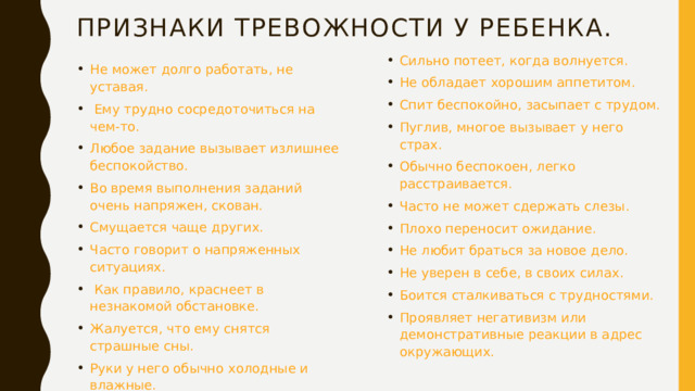 Признаки тревожности у ребенка. Сильно потеет, когда волнуется. Не обладает хорошим аппетитом. Спит беспокойно, засыпает с трудом. Пуглив, многое вызывает у него страх. Обычно беспокоен, легко расстраивается. Часто не может сдержать слезы. Плохо переносит ожидание. Не любит браться за новое дело. Не уверен в себе, в своих силах. Боится сталкиваться с трудностями. Проявляет негативизм или демонстративные реакции в адрес окружающих. Не может долго работать, не уставая.  Ему трудно сосредоточиться на чем-то. Любое задание вызывает излишнее беспокойство. Во время выполнения заданий очень напряжен, скован. Смущается чаще других. Часто говорит о напряженных ситуациях.  Как правило, краснеет в незнакомой обстановке. Жалуется, что ему снятся страшные сны. Руки у него обычно холодные и влажные. 