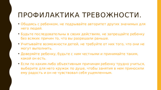 Профилактика тревожности. Общаясь с ребенком, не подрывайте авторитет других значимых для него людей. Будьте последовательны в своих действиях, не запрещайте ребенку без всяких причин то, что вы разрешали раньше. Учитывайте возможности детей, не требуйте от них того, что они не могут выполнить. Доверяйте ребенку, будьте с ним честными и принимайте таким, какой он есть. Если по каким-либо объективным причинам ребенку трудно учиться, выберите для него кружок по душе, чтобы занятия в нем приносили ему радость и он не чувствовал себя ущемленным.  