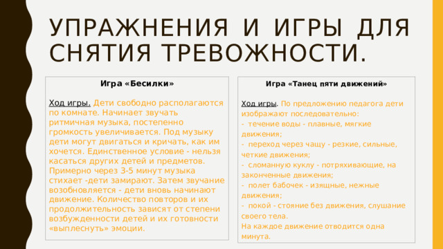 Упражнения и игры для снятия тревожности. Игра «Танец пяти движений» Игра «Бесилки» Ход игры . По предложению педагога дети изображают последовательно: -  течение воды - плавные, мягкие движения; Ход игры.   Дети свободно располагаются по комнате. Начинает звучать ритмичная музыка, постепенно громкость увеличивается. Под музыку дети могут двигаться и кричать, как им хочется. Единственное условие - нельзя касаться других детей и предметов. Примерно через 3-5 минут музыка стихает -дети замирают. Затем звучание возобновляется - дети вновь начинают движение. Количество повторов и их продолжительность зависят от степени возбужденности детей и их готовности «выплеснуть» эмоции. -  переход через чащу - резкие, сильные, четкие движения; -  сломанную куклу - потряхивающие, на законченные движения; -  полет бабочек - изящные, нежные движения; -  покой - стояние без движения, слушание своего тела. На каждое движение отводится одна минута. 