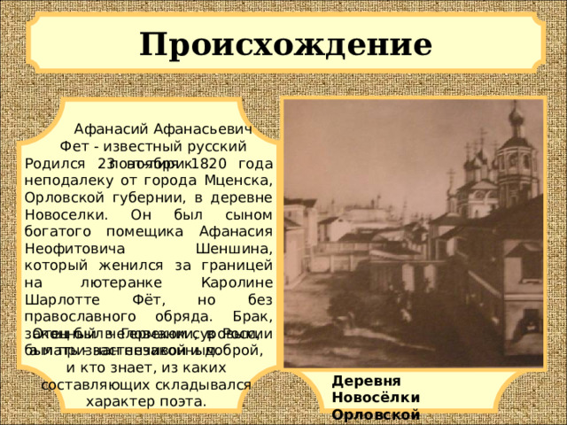 Происхождение   Афанасий Афанасьевич Фет - известный русский поэт-лирик. Родился 23 ноября 1820 года неподалеку от города Мценска, Орловской губернии, в деревне Новоселки. Он был сыном богатого помещика Афанасия Неофитовича Шеншина, который женился за границей на лютеранке Каролине Шарлотте Фёт, но без православного обряда. Брак, законный в Германии, в России был признан незаконным. Отец был человеком суровым, а мать - застенчивой и доброй, и кто знает, из каких составляющих складывался характер поэта. Деревня Новосёлки Орловской губернии 