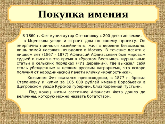 Покупка имения  В 1860 г. Фет купил хутор Степановку с 200 десятин земли, в Мценском уезде и строит дом по своему проекту. Он энергично принялся хозяйничать, жил в деревне безвыездно, лишь зимой наезжая ненадолго в Москву. В течение десяти с лишком лет (1867 - 1877) Афанасий Афанасьевич был мировым судьей и писал в это время в «Русском Вестнике» журнальные статьи о сельских порядках («Из деревни»), где выказал себя столь убежденным и цепким русским «аграрием», что вскоре получил от народнической печати кличку «крепостника».  Хозяином Фет оказался превосходным, в 1877 г. бросил Степановку и купил за 105 000 рублей имение Воробьевку в Щигровском уезде Курской губернии, близ Коренной Пустыни.  Под конец жизни состояние Афанасия Фета дошло до величины, которую можно назвать богатством.  