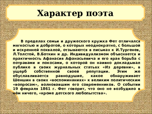 Характер поэта  В пределах семьи и дружеского кружка Фет отличался мягкостью и добротой, о которых неоднократно, с большой и искренней похвалой, отзываются в письмах к И.Тургенев, Л.Толстой, В.Боткин и др. Индивидуализмом объясняется и практичность Афанасия Афанасьевича и его ярая борьба с потравами и покосами, о которой он наивно докладывал публике в своих журнальных статьях «Из деревни», в ущерб собственной своей репутации. Этим же обуславливается равнодушие, какое обнаруживает Шеншин в своих «воспоминаниях» к великим политическим «вопросам», волновавшим его современников. О событии 19 февраля 1861 г. Фет говорит, что оно не возбудило в нём ничего, «кроме детского любопытства». 