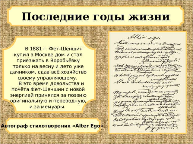 Последние годы жизни  В 1881 г. Фет-Шеншин купил в Москве дом и стал приезжать в Воробьёвку только на весну и лето уже дачником, сдав всё хозяйство своему управляющему.  В это время довольства и почёта Фет-Шеншин с новой энергией принялся за поэзию оригинальную и переводную, и за мемуары. Автограф стихотворения «Alter Ego» 