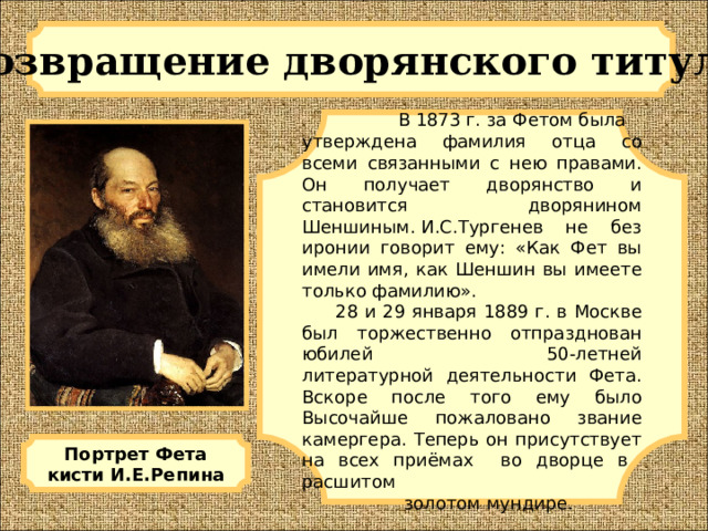 Возвращение дворянского титула  В 1873 г. за Фетом была утверждена фамилия отца со всеми связанными с нею правами. Он получает дворянство и становится дворянином Шеншиным. И.С.Тургенев не без иронии говорит ему: «Как Фет вы имели имя, как Шеншин вы имеете только фамилию».  28 и 29 января 1889 г. в Москве был торжественно отпразднован юбилей 50-летней литературной деятельности Фета. Вскоре после того ему было Высочайше пожаловано звание камергера. Теперь он присутствует на всех приёмах во дворце в расшитом  золотом мундире. Портрет Фета кисти И.Е.Репина 