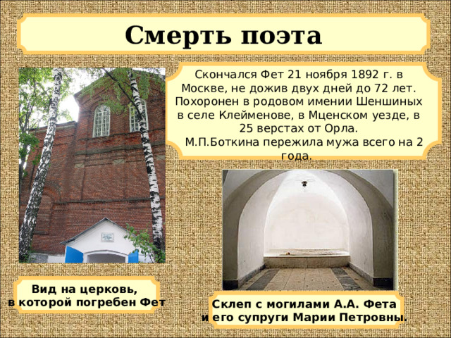 Смерть поэта Скончался Фет 21 ноября 1892 г. в Москве, не дожив двух дней до 72 лет. Похоронен в родовом имении Шеншиных в селе Клейменове, в Мценском уезде, в 25 верстах от Орла.  М.П.Боткина пережила мужа всего на 2 года. Вид на церковь, в которой погребен Фет Склеп с могилами А.А. Фета и его супруги Марии Петровны.  