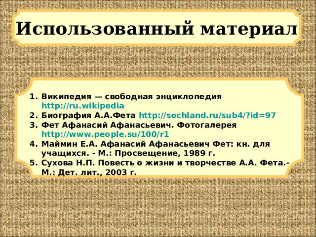 Использованный материал Википедия — свободная энциклопедия http://ru.wikipedia Биография А.А.Фета http://sochland.ru/sub4/?id=97 Фет Афанасий Афанасьевич. Фотогалерея http://www.people.su/100/r1 Маймин Е.А. Афанасий Афанасьевич Фет: кн. для учащихся. - М.: Просвещение, 1989 г. Сухова Н.П. Повесть о жизни и творчестве А.А. Фета.- М.: Дет. лит., 2003 г.  