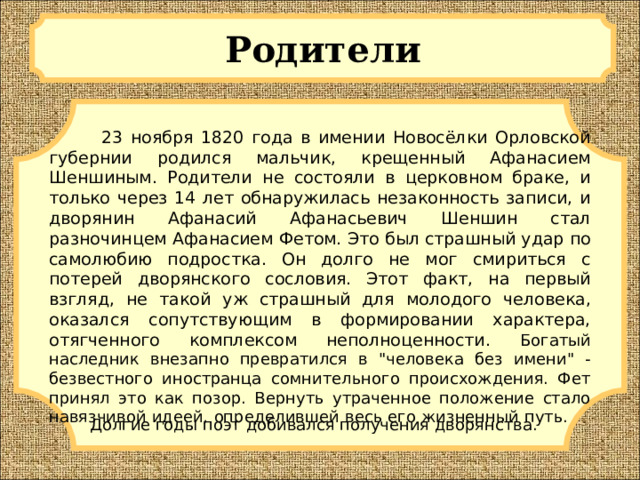 Родители  23 ноября 1820 года в имении Новосёлки Орловской губернии родился мальчик, крещенный Афанасием Шеншиным. Родители не состояли в церковном браке, и только через 14 лет обнаружилась незаконность записи, и дворянин Афанасий Афанасьевич Шеншин стал разночинцем Афанасием Фетом. Это был страшный удар по самолюбию подростка. Он долго не мог смириться с потерей дворянского сословия. Этот факт, на первый взгляд, не такой уж страшный для молодого человека, оказался сопутствующим в формировании характера, отягченного комплексом неполноценности. Богатый наследник внезапно превратился в 