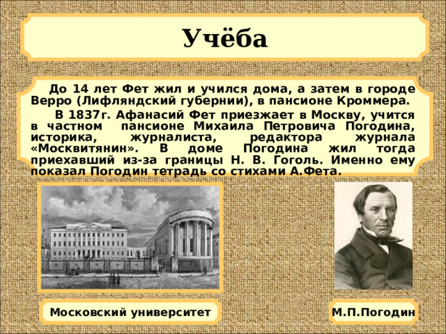 Учёба   До 14 лет Фет жил и учился дома, а затем в городе Верро (Лифляндский губернии), в пансионе Кроммера.  В 1837г. Афанасий Фет приезжает в Москву, учится в частном пансионе Михаила Петровича Погодина, историка, журналиста, редактора журнала «Москвитянин». В доме Погодина жил тогда приехавший из-за границы Н. В. Гоголь. Именно ему показал Погодин тетрадь со стихами А.Фета. М.П.Погодин Московский университет 