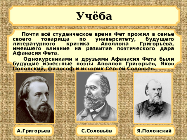 Учёба   Почти всё студенческое время Фет прожил в семье своего товарища по университету, будущего литературного критика Аполлона Григорьева, имевшего влияние на развитие поэтического дара Афанасия Фета.  Однокурсниками и друзьями Афанасия Фета были будущие известные поэты Аполлон Григорьев, Яков Полонский, философ и историк Сергей Соловьев. А.Григорьев Я.Полонский С.Соловьёв 