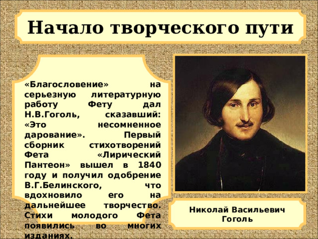 Начало творческого пути  «Благословение» на серьезную литературную работу Фету дал Н.В.Гоголь, сказавший: «Это несомненное дарование». Первый сборник стихотворений Фета «Лирический Пантеон» вышел в 1840 году и получил одобрение В.Г.Белинского, что вдохновило его на дальнейшее творчество. Стихи молодого Фета появились во многих изданиях. Николай Васильевич Гоголь 
