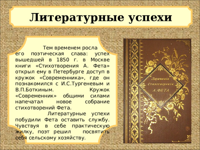 Литературные успехи   Тем временем росла его поэтическая слава: успех вышедшей в 1850 г. в Москве книги «Стихотворения А. Фета» открыл ему в Петербурге доступ в кружок «Современника», где он познакомился c И.С.Тургеневым и В.П.Боткиным. Кружок «Современник» общими силами напечатал новое собрание стихотворений Фета.  Литературные успехи побудили Фета оставить службу. Чувствуя в себе практическую жилку, поэт решил посвятить себя сельскому хозяйству. 
