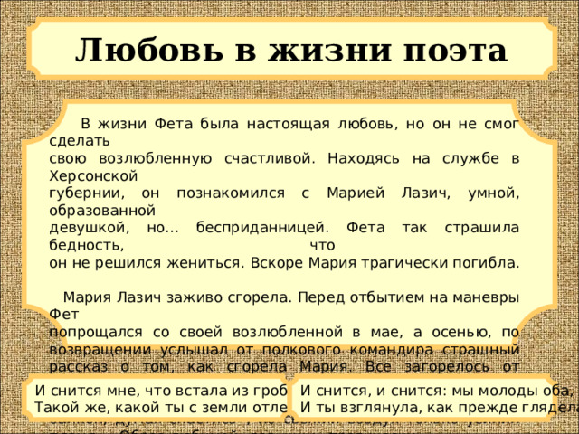 Любовь в жизни поэта   В жизни Фета была настоящая любовь, но он не смог сделать  свою возлюбленную счастливой. Находясь на службе в Херсонской  губернии, он познакомился с Марией Лазич, умной, образованной  девушкой, но... бесприданницей. Фета так страшила бедность, что  он не решился жениться. Вскоре Мария трагически погибла.     Мария Лазич заживо сгорела. Перед отбытием на маневры Фет  попрощался со своей возлюбленной в мае, а осенью, по возвращении услышал от полкового командира страшный рассказ о том, как сгорела Мария. Все загорелось от случайной спички, которую она считала погашенной. «Загорелось ее белое кисейное платье. Она выбежала на балкон, думая спастись», но свежий воздух только усилил пламя... Образ любимой девушки, трагически  погибшей, не оставлял Фета до конца его жизни. И снится мне, что встала из гроба  Такой же, какой ты с земли отлетела. И снится, и снится: мы молоды оба,  И ты взглянула, как прежде глядела. 
