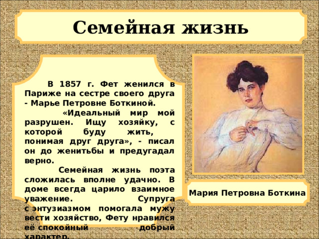 Семейная жизнь   В 1857 г. Фет женился в Париже на сестре своего друга - Марье Петровне Боткиной.    «Идеальный мир мой разрушен. Ищу хозяйку, с которой буду жить,  понимая друг друга», - писал он до женитьбы и предугадал верно.   Семейная жизнь поэта сложилась вполне удачно. В доме всегда царило взаимное уважение. Супруга с энтузиазмом помогала мужу вести хозяйство, Фету нравился её спокойный добрый характер. Мария Петровна Боткина 