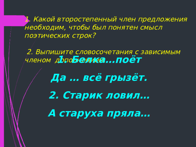  1. Какой второстепенный член предложения необходим, чтобы был понятен смысл поэтических строк?   2. Выпишите словосочетания с зависимым членом дополнением.    1. Белка…поёт Да … всё грызёт. 2. Старик ловил… А старуха пряла…  