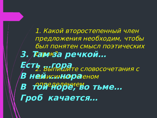   1. Какой второстепенный член предложения необходим, чтобы был понятен смысл поэтических строк?   2. Выпишите словосочетания с зависимым членом определением  3. Там за речкой… Есть …гора В ней ….нора В той норе, во тьме… Гроб качается…  